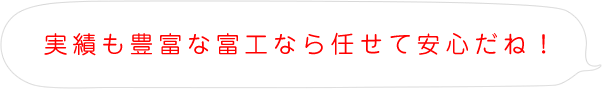 実績も豊富な富工なら任せて安心だね！